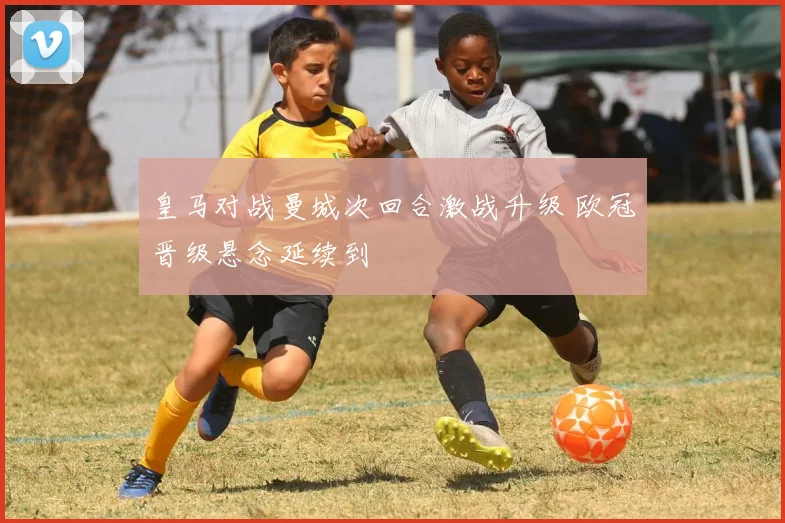 皇马对战曼城次回合激战升级 欧冠晋级悬念延续到