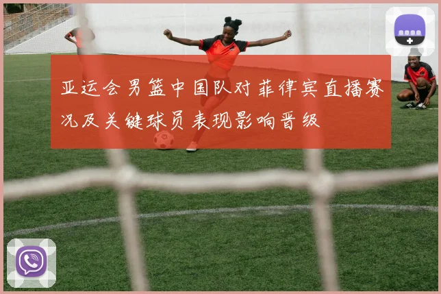 亚运会男篮中国队对菲律宾直播赛况及关键球员表现影响晋级