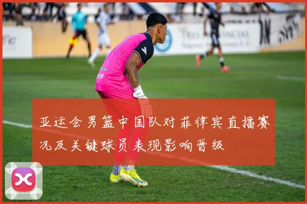 亚运会男篮中国队对菲律宾直播赛况及关键球员表现影响晋级