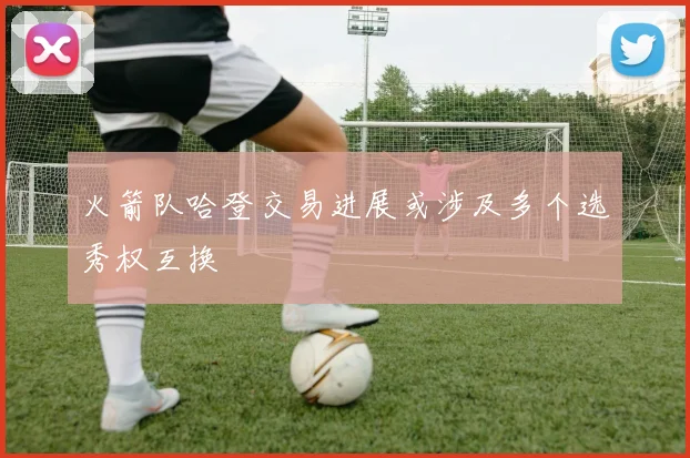 火箭队哈登交易进展或涉及多个选秀权互换