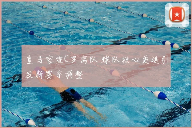 皇马官宣C罗离队 球队核心更迭引发新赛季调整