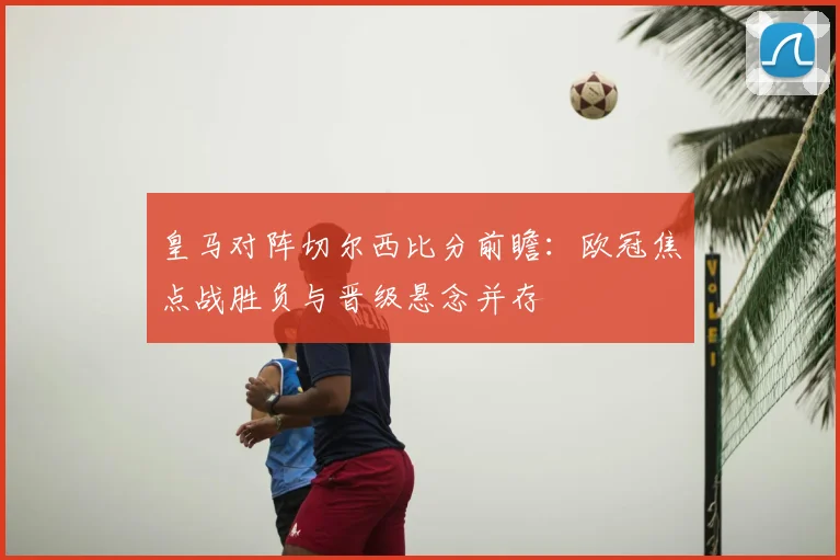 皇马对阵切尔西比分前瞻：欧冠焦点战胜负与晋级悬念并存